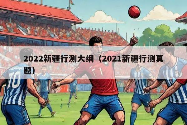 2022新疆行测大纲（2021新疆行测真题）