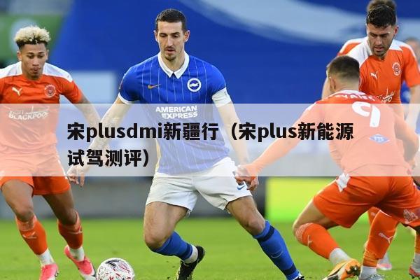 宋plusdmi新疆行（宋plus新能源试驾测评）