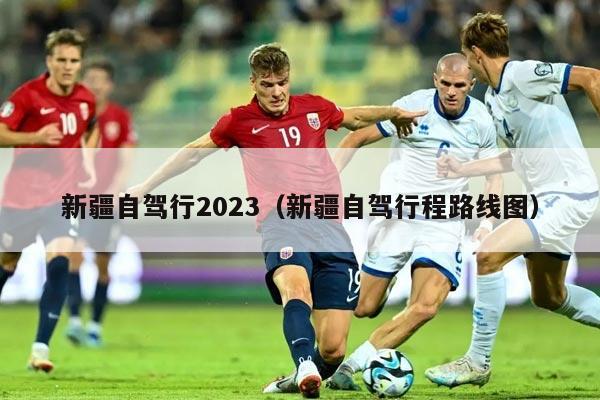 新疆自驾行2023（新疆自驾行程路线图）