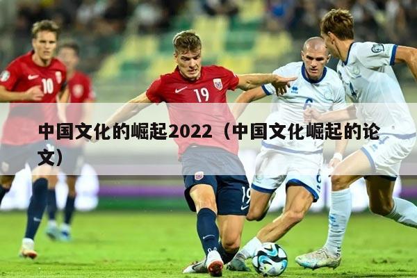 中国文化的崛起2022（中国文化崛起的论文）