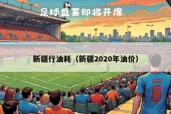 新疆行油耗（新疆2020年油价）