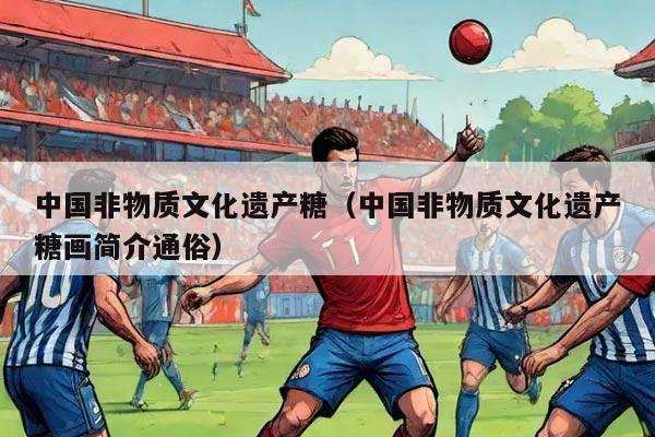 中国非物质文化遗产糖（中国非物质文化遗产糖画简介通俗）