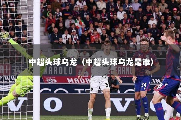 中超头球乌龙（中超头球乌龙是谁）