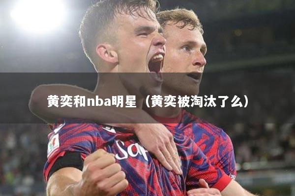黄奕和nba明星（黄奕被淘汰了么）