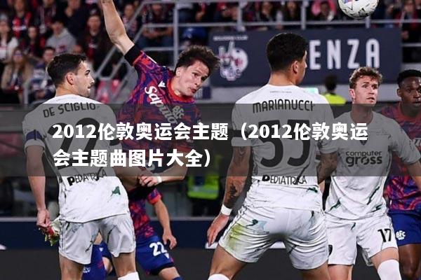 2012伦敦奥运会主题（2012伦敦奥运会主题曲图片大全）