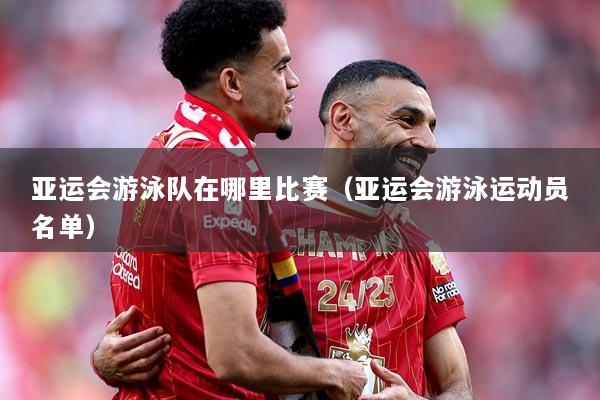 亚运会游泳队在哪里比赛（亚运会游泳运动员名单）