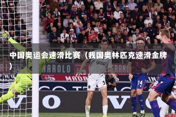 中国奥运会速滑比赛（我国奥林匹克速滑金牌）