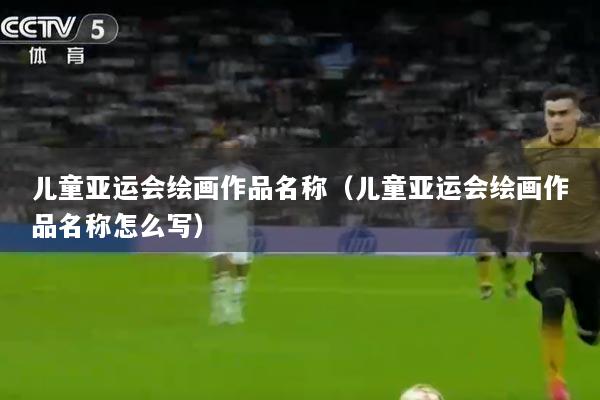 儿童亚运会绘画作品名称（儿童亚运会绘画作品名称怎么写）